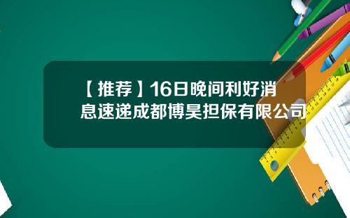 【推荐】16日晚间利好消息速递成都博昊担保有限公司