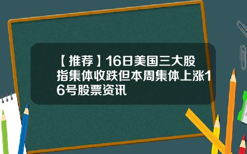 【推荐】16日美国三大股指集体收跌但本周集体上涨16号股票资讯