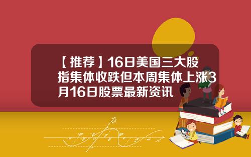 【推荐】16日美国三大股指集体收跌但本周集体上涨3月16日股票最新资讯