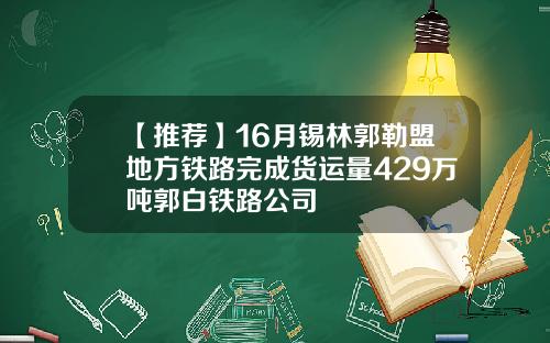 【推荐】16月锡林郭勒盟地方铁路完成货运量429万吨郭白铁路公司