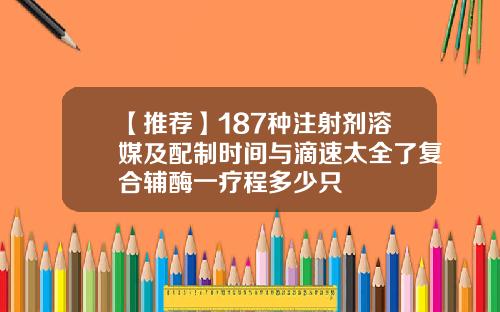 【推荐】187种注射剂溶媒及配制时间与滴速太全了复合辅酶一疗程多少只