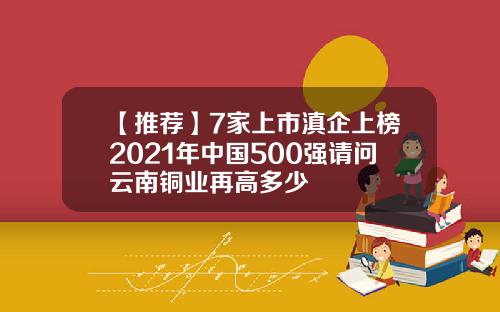 【推荐】7家上市滇企上榜2021年中国500强请问云南铜业再高多少