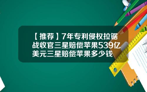 【推荐】7年专利侵权拉锯战收官三星赔偿苹果539亿美元三星赔偿苹果多少钱