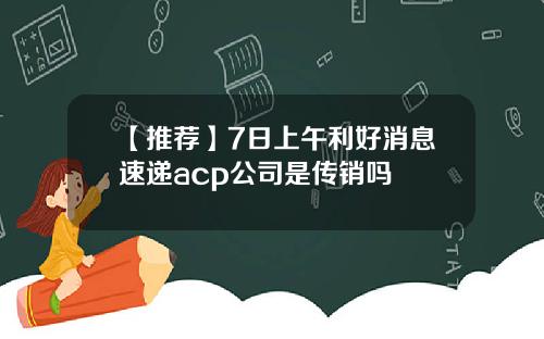【推荐】7日上午利好消息速递acp公司是传销吗