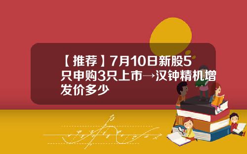 【推荐】7月10日新股5只申购3只上市→汉钟精机增发价多少