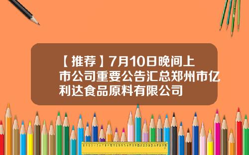 【推荐】7月10日晚间上市公司重要公告汇总郑州市亿利达食品原料有限公司