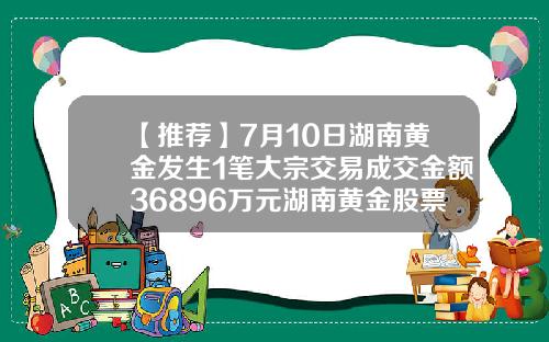 【推荐】7月10日湖南黄金发生1笔大宗交易成交金额36896万元湖南黄金股票最新资讯