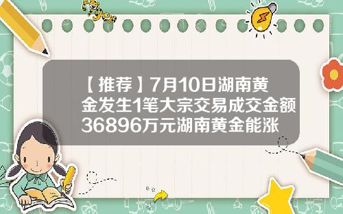 【推荐】7月10日湖南黄金发生1笔大宗交易成交金额36896万元湖南黄金能涨到多少