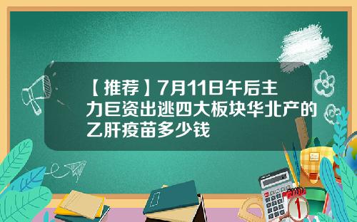 【推荐】7月11日午后主力巨资出逃四大板块华北产的乙肝疫苗多少钱