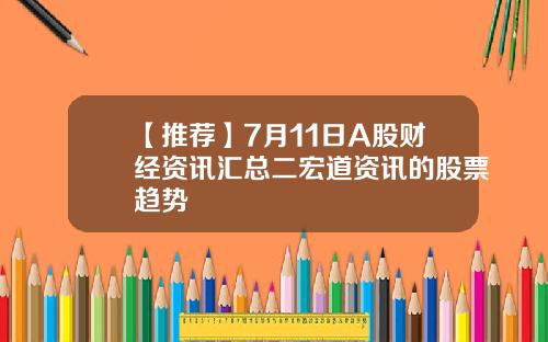 【推荐】7月11日A股财经资讯汇总二宏道资讯的股票趋势