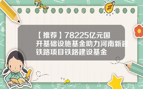 【推荐】78225亿元国开基础设施基金助力河南新建铁路项目铁路建设基金