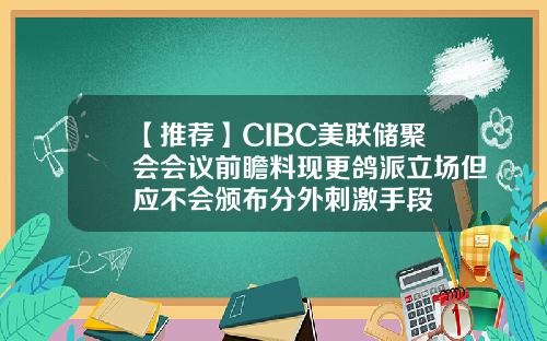 【推荐】CIBC美联储聚会会议前瞻料现更鸽派立场但应不会颁布分外刺激手段