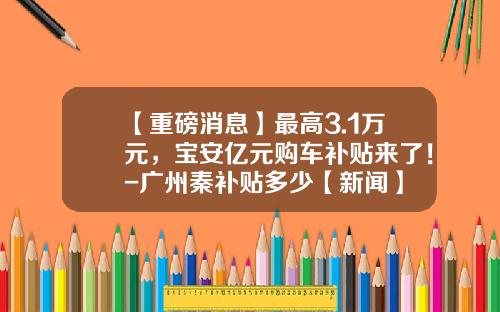 【重磅消息】最高3.1万元，宝安亿元购车补贴来了！-广州秦补贴多少【新闻】
