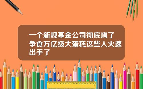 一个新规基金公司彻底嗨了争食万亿级大蛋糕这些人火速出手了