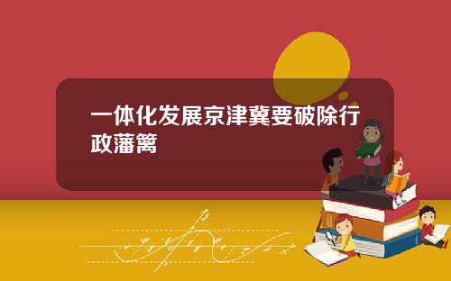一体化发展京津冀要破除行政藩篱