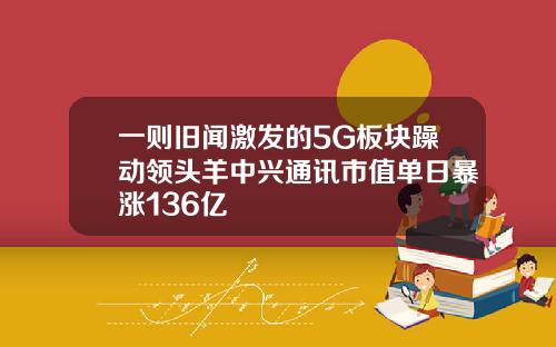 一则旧闻激发的5G板块躁动领头羊中兴通讯市值单日暴涨136亿