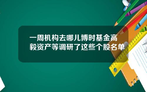 一周机构去哪儿博时基金高毅资产等调研了这些个股名单
