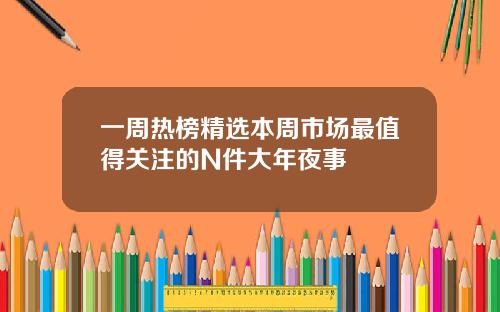 一周热榜精选本周市场最值得关注的N件大年夜事
