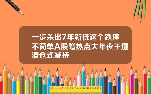 一步杀出7年新低这个跌停不简单A股蹭热点大年夜王遭清仓式减持