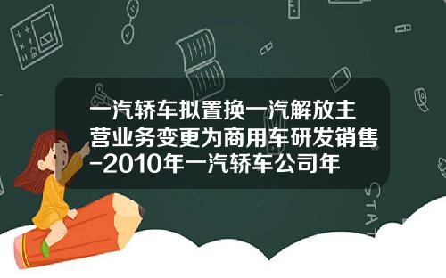 一汽轿车拟置换一汽解放主营业务变更为商用车研发销售-2010年一汽轿车公司年度报告
