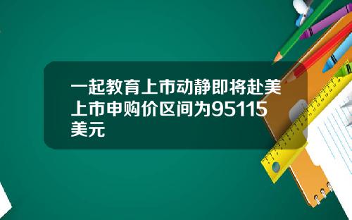 一起教育上市动静即将赴美上市申购价区间为95115美元