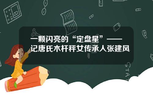 一颗闪亮的“定盘星”——记唐氏木杆秤女传承人张建风