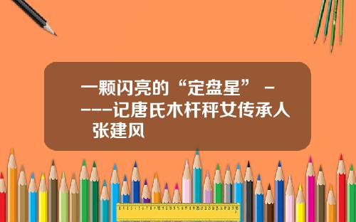 一颗闪亮的“定盘星” ----记唐氏木杆秤女传承人  张建风