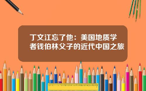 丁文江忘了他：美国地质学者钱伯林父子的近代中国之旅