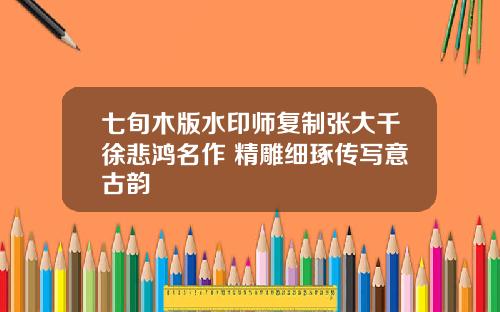 七旬木版水印师复制张大千徐悲鸿名作 精雕细琢传写意古韵
