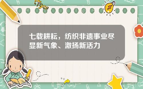 七载耕耘，纺织非遗事业尽显新气象、激扬新活力