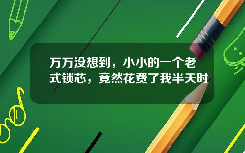 万万没想到，小小的一个老式锁芯，竟然花费了我半天时