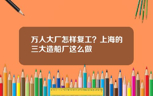 万人大厂怎样复工？上海的三大造船厂这么做