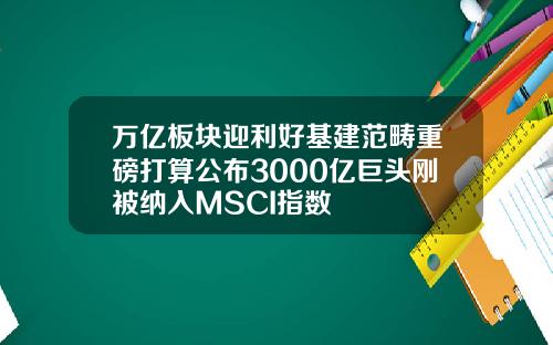 万亿板块迎利好基建范畴重磅打算公布3000亿巨头刚被纳入MSCI指数