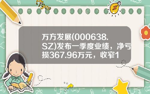 万方发展(000638.SZ)发布一季度业绩，净亏损367.96万元，收窄12.08%-万方发展股份有限公司