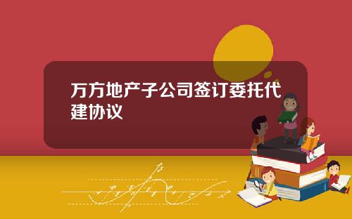 万方地产子公司签订委托代建协议