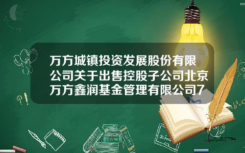 万方城镇投资发展股份有限公司关于出售控股子公司北京万方鑫润基金管理有限公司70%股权暨关联交易的公告-北京万方是上市公司吗
