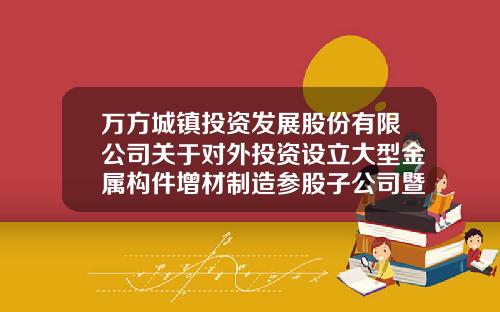 万方城镇投资发展股份有限公司关于对外投资设立大型金属构件增材制造参股子公司暨关联交易的公告-北京迅通畅达通讯科技开发有限公司