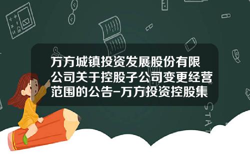 万方城镇投资发展股份有限公司关于控股子公司变更经营范围的公告-万方投资控股集团有限公司