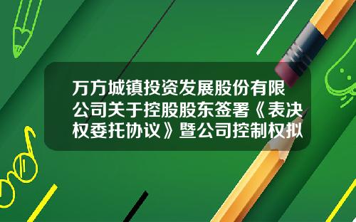 万方城镇投资发展股份有限公司关于控股股东签署《表决权委托协议》暨公司控制权拟发生变更的提示性公告-修改公司章程股东表决权