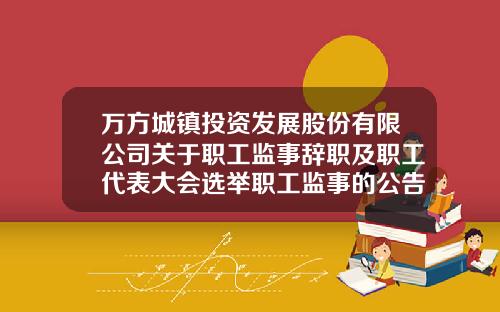 万方城镇投资发展股份有限公司关于职工监事辞职及职工代表大会选举职工监事的公告-北京正大置地有限公司