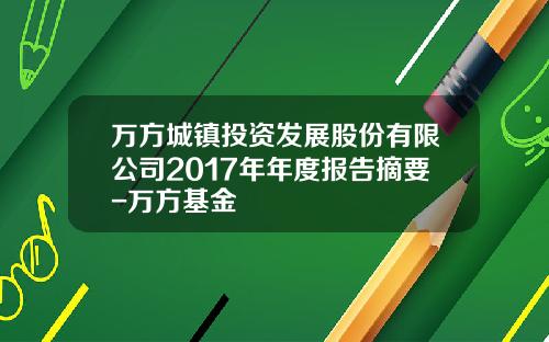 万方城镇投资发展股份有限公司2017年年度报告摘要-万方基金