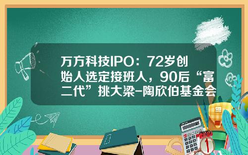 万方科技IPO：72岁创始人选定接班人，90后“富二代”挑大梁-陶欣伯基金会