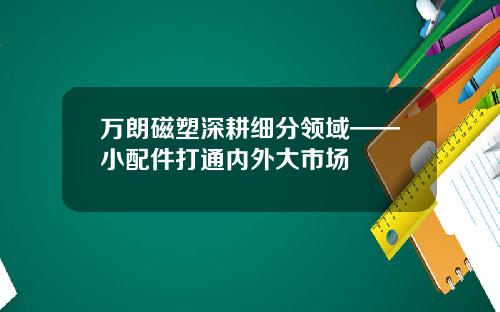 万朗磁塑深耕细分领域——小配件打通内外大市场