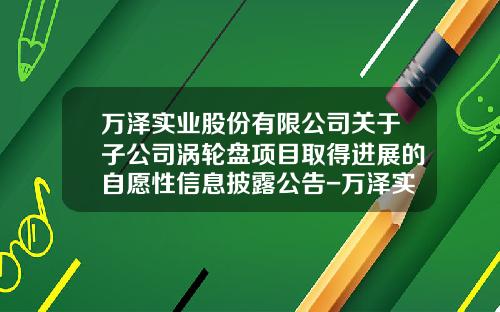 万泽实业股份有限公司关于子公司涡轮盘项目取得进展的自愿性信息披露公告-万泽实业公司