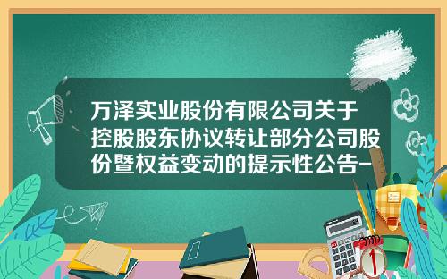 万泽实业股份有限公司关于控股股东协议转让部分公司股份暨权益变动的提示性公告-万泽实业公司