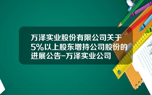 万泽实业股份有限公司关于5%以上股东增持公司股份的进展公告-万泽实业公司