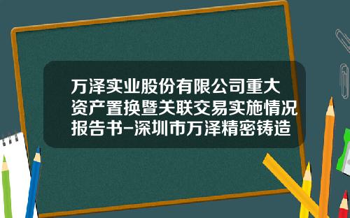 万泽实业股份有限公司重大资产置换暨关联交易实施情况报告书-深圳市万泽精密铸造科技有限公司