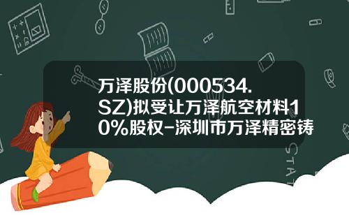 万泽股份(000534.SZ)拟受让万泽航空材料10%股权-深圳市万泽精密铸造科技有限公司