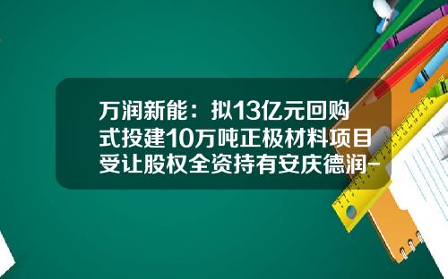 万润新能：拟13亿元回购式投建10万吨正极材料项目受让股权全资持有安庆德润-安庆股票资讯