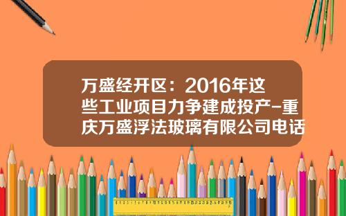 万盛经开区：2016年这些工业项目力争建成投产-重庆万盛浮法玻璃有限公司电话